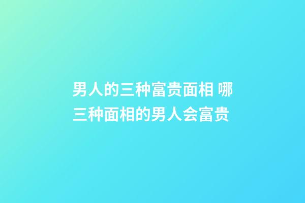 男人的三种富贵面相 哪三种面相的男人会富贵